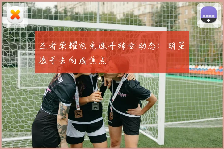 王者荣耀电竞选手转会动态：明星选手去向成焦点