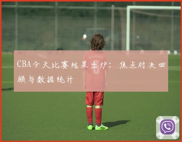 CBA今天比赛结果出炉：焦点对决回顾与数据统计