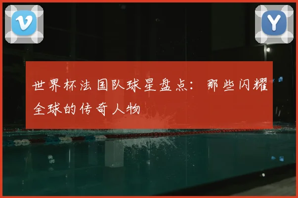 世界杯法国队球星盘点：那些闪耀全球的传奇人物