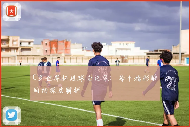 C罗世界杯进球全记录：每个精彩瞬间的深度解析