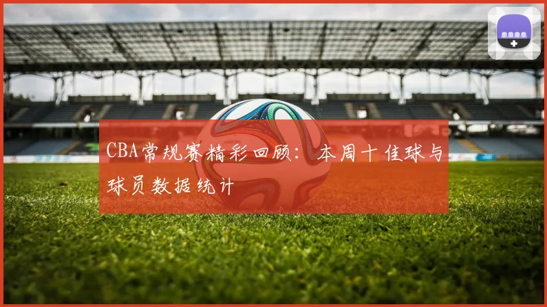 CBA常规赛精彩回顾：本周十佳球与球员数据统计
