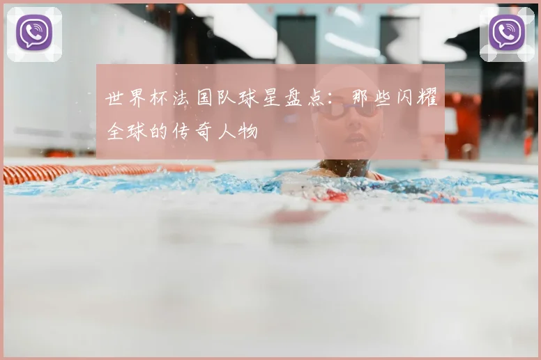 世界杯法国队球星盘点：那些闪耀全球的传奇人物